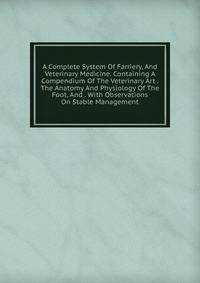 A Complete System Of Farriery, And Veterinary Medicine. Containing A Compendium Of The Veterinary Art . The Anatomy And Physiology Of The Foot, And . With Observations On Stable Management