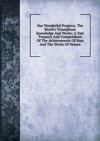 Our Wonderful Progress, The World's Triumphant Knowledge And Works; A Vast Treasury And Compendium Of The Achievements Of Man And The Works Of Nature