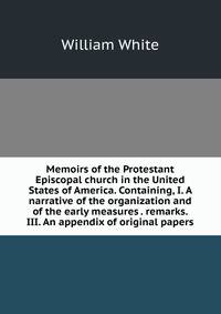 Memoirs of the Protestant Episcopal church in the United States of America. Containing, I. A narrative of the organization and of the early measures . remarks. III. An appendix of original papers