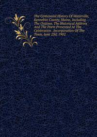The Centennial History Of Waterville, Kennebee County, Maine, Including The Oration, The Historical Address And The Poem Presented At The Celebration . Incorporation Of The Town, June 23d, 1902