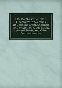 Life On The Circuit With Lincoln: With Sketches Of Generals Grant, Sherman And Mcclellan, Judge Davis, Leonard Swett, And Other Contemporaries