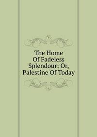 The Home Of Fadeless Splendour: Or, Palestine Of Today
