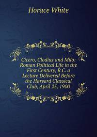 Cicero, Clodius and Milo: Roman Political Life in the First Century, B.C. a Lecture Delivered Before the Harvard Classical Club, April 25, 1900