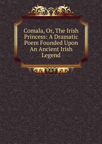 Comala, Or, The Irish Princess: A Dramatic Poem Founded Upon An Ancient Irish Legend
