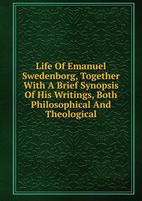 Life Of Emanuel Swedenborg, Together With A Brief Synopsis Of His Writings, Both Philosophical And Theological