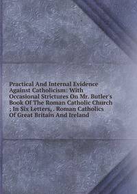 Practical And Internal Evidence Against Catholicism: With Occasional Strictures On Mr. Butler's Book Of The Roman Catholic Church ; In Six Letters, . Roman Catholics Of Great Britain And Ireland