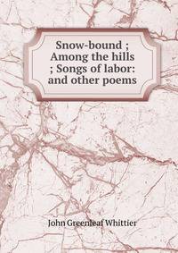 Snow-bound ; Among the hills ; Songs of labor: and other poems