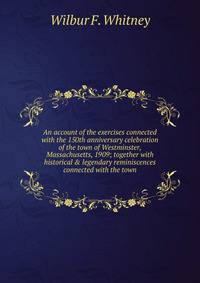 An account of the exercises connected with the 150th anniversary celebration of the town of Westminster, Massachusetts, 1909; together with historical &amp; legendary reminiscences connected with the town