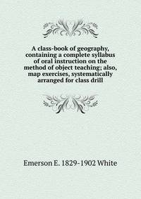 A class-book of geography, containing a complete syllabus of oral instruction on the method of object teaching; also, map exercises, systematically arranged for class drill