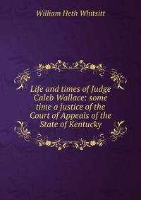 Life and times of Judge Caleb Wallace: some time a justice of the Court of Appeals of the State of Kentucky
