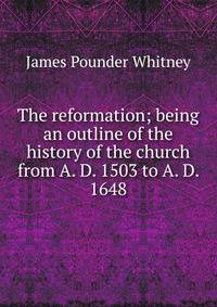 The reformation; being an outline of the history of the church from A. D. 1503 to A. D. 1648