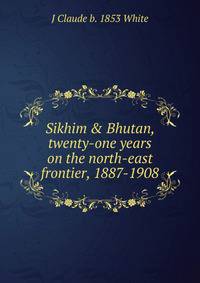 Sikhim &amp; Bhutan, twenty-one years on the north-east frontier, 1887-1908