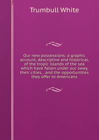 Our new possessions: a graphic account, descriptive and historical, of the tropic islands of the sea which have fallen under our sway, their cities, . and the opportunities they offer to Americans