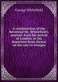 A continuation of the Reverend Mr. Whitefield's journal: from his arrival at London, to his departure from thence on his way to Georgia
