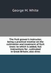 The fruit grower's instructor, being a practical treatise on the cultivation and treatment of fruit trees: to which is added, full instructions for . cultivated in Great Britain; also direc