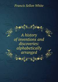 A history of inventions and discoveries: alphabetically arranged