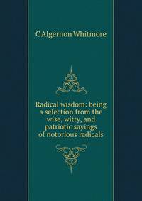 Radical wisdom: being a selection from the wise, witty, and patriotic sayings of notorious radicals