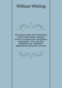 War powers under the Constitution of the United States: military arrests, reconstruction and military government : also, now first published, war . legislative departments during our civil war,