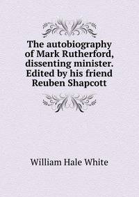 The autobiography of Mark Rutherford, dissenting minister. Edited by his friend Reuben Shapcott