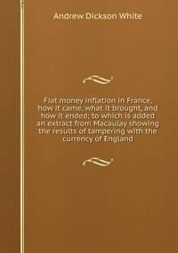 Fiat money inflation in France, how it came, what it brought, and how it ended; to which is added an extract from Macaulay showing the results of tampering with the currency of England