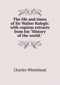 The life and times of Sir Walter Ralegh: with copious extracts from his "History of the world."