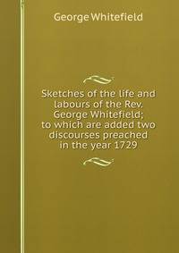 Sketches of the life and labours of the Rev. George Whitefield; to which are added two discourses preached in the year 1729