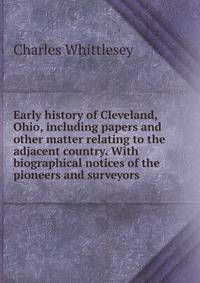 Early history of Cleveland, Ohio, including papers and other matter relating to the adjacent country. With biographical notices of the pioneers and surveyors