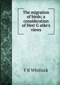 The migration of birds; a consideration of Herr G atke's views