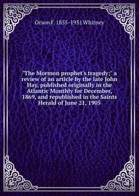 "The Mormon prophet's tragedy;" a review of an article by the late John Hay, published originally in the Atlantic Monthly for December, 1869, and republished in the Saints Herald of June 21, 1905
