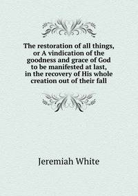 The restoration of all things, or A vindication of the goodness and grace of God to be manifested at last, in the recovery of His whole creation out of their fall