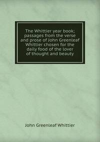 The Whittier year book; passages from the verse and prose of John Greenleaf Whittier chosen for the daily food of the lover of thought and beauty