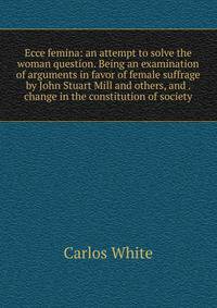 Ecce femina: an attempt to solve the woman question. Being an examination of arguments in favor of female suffrage by John Stuart Mill and others, and . change in the constitution of society