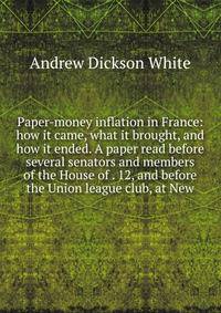 Paper-money inflation in France: how it came, what it brought, and how it ended. A paper read before several senators and members of the House of . 12, and before the Union league club, at New