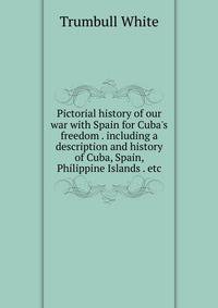 Pictorial history of our war with Spain for Cuba's freedom . including a description and history of Cuba, Spain, Philippine Islands . etc.