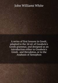 A series of first lessons in Greek; adapted to the 2d ed. of Goodwin's Greek grammar, and designed as an introduction either to Goodwin's Greek . and Herodotus, or to the Anabasis of Xenophon