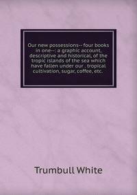 Our new possessions-- four books in one--: a graphic account, descriptive and historical, of the tropic islands of the sea which have fallen under our . tropical cultivation, sugar, coffee, etc. .