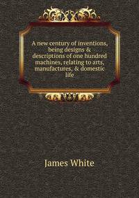 A new century of inventions, being designs &amp; descriptions of one hundred machines, relating to arts, manufactures, &amp; domestic life