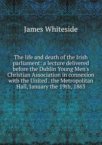 The life and death of the Irish parliament: a lecture delivered before the Dublin Young Men's Christian Association in connexion with the United . the Metropolitan Hall, January the 19th, 1863