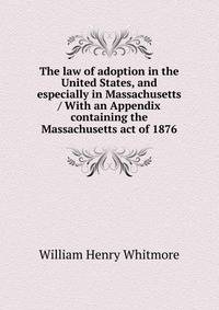 The law of adoption in the United States, and especially in Massachusetts / With an Appendix containing the Massachusetts act of 1876