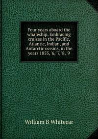 Four years aboard the whaleship. Embracing cruises in the Pacific, Atlantic, Indian, and Antarctic oceans, in the years 1855, '6, '7, '8, '9