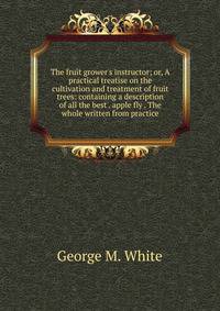 The fruit grower's instructor; or, A practical treatise on the cultivation and treatment of fruit trees: containing a description of all the best . apple fly . The whole written from practice