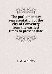 The parliamentary representation of the city of Conventry from the earliest times to present date