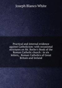 Practical and internal evidence against Catholicism: with occasional strictures on Mr. Butler's Book of the Roman Catholic church : in six letters, . Roman Catholics of Great Britain and Ireland