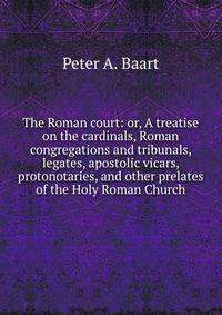The Roman court: or, A treatise on the cardinals, Roman congregations and tribunals, legates, apostolic vicars, protonotaries, and other prelates of the Holy Roman Church