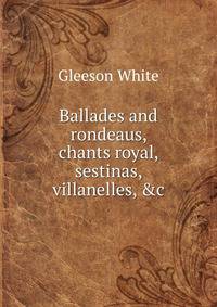 Ballades and rondeaus, chants royal, sestinas, villanelles, &amp;c.
