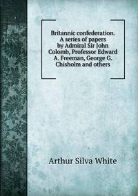 Britannic confederation. A series of papers by Admiral Sir John Colomb, Professor Edward A. Freeman, George G. Chisholm and others