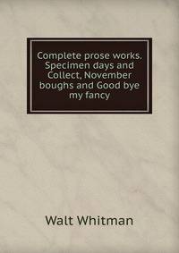 Complete prose works. Specimen days and Collect, November boughs and Good bye my fancy
