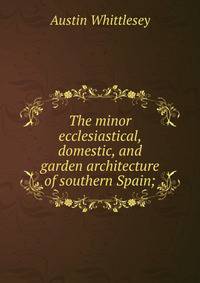 The minor ecclesiastical, domestic, and garden architecture of southern Spain;