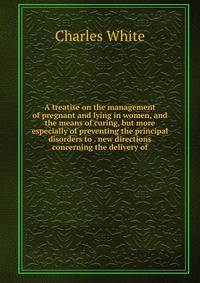 A treatise on the management of pregnant and lying in women, and the means of curing, but more especially of preventing the principal disorders to . new directions concerning the delivery of