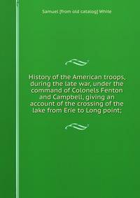 History of the American troops, during the late war, under the command of Colonels Fenton and Campbell, giving an account of the crossing of the lake from Erie to Long point;